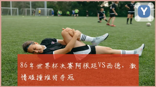 86年世界杯决赛阿根廷VS西德，激情碰撞谁将夺冠