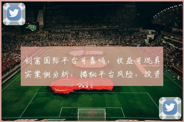 创富国际平台可靠吗，收益可观真实案例分析，揭秘平台风险，投资需谨慎，避免踩坑