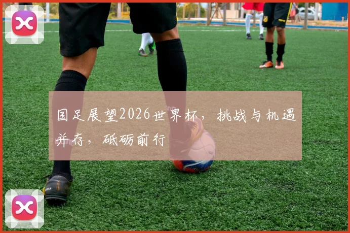 国足展望2026世界杯，挑战与机遇并存，砥砺前行