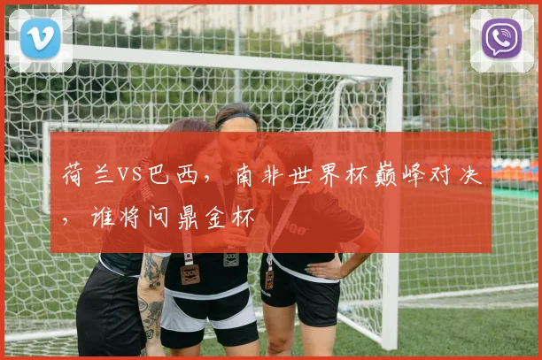 荷兰vs巴西，南非世界杯巅峰对决，谁将问鼎金杯