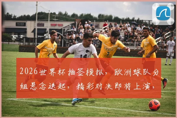 2026世界杯抽签模拟，欧洲球队分组悬念迭起，精彩对决即将上演，不容错过