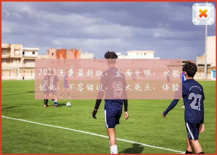 2025免费最新版，全面升级，功能优化，不容错过，三大亮点，体验非凡，必看攻略，三步解锁