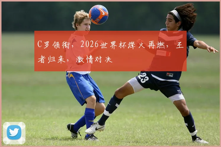 C罗领衔，2026世界杯烽火再燃，王者归来，激情对决