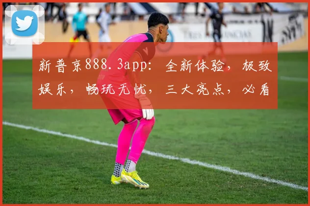新普京888.3app：全新体验，极致娱乐，畅玩无忧，三大亮点，必看推荐，不容错过