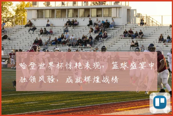 哈登世界杯惊艳表现，篮球盛宴中独领风骚，成就辉煌战绩